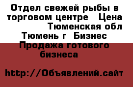 Отдел свежей рыбы в торговом центре › Цена ­ 200 000 - Тюменская обл., Тюмень г. Бизнес » Продажа готового бизнеса   